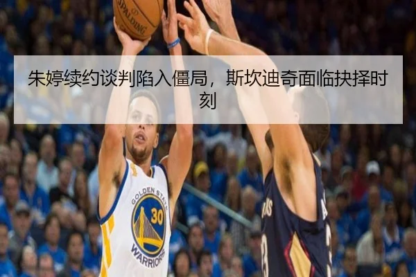 朱婷续约谈判陷入僵局，斯坎迪奇面临抉择时刻