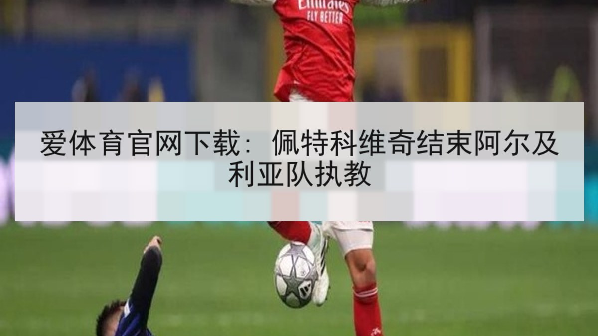 爱体育官网下载: 佩特科维奇结束阿尔及利亚队执教