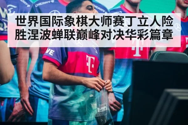 世界国际象棋大师赛丁立人险胜涅波蝉联巅峰对决华彩篇章